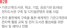 B2B -기관고객(도서관,학교,기업,공공기관 등)대상 전자도서관 구축 및 디지털 콘텐츠 유통 사업, 전국 총판체지 구축을 통한 체계적인 기관고객관리 전자책 활용 교육 및 전자 도서관 활성화를 위한 행사 및 세미나 진행